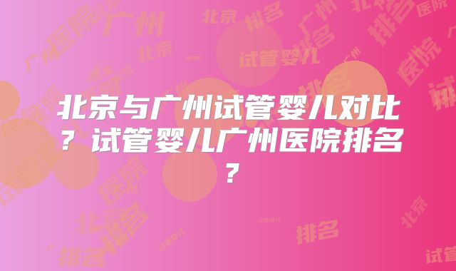 北京与广州试管婴儿对比？试管婴儿广州医院排名？