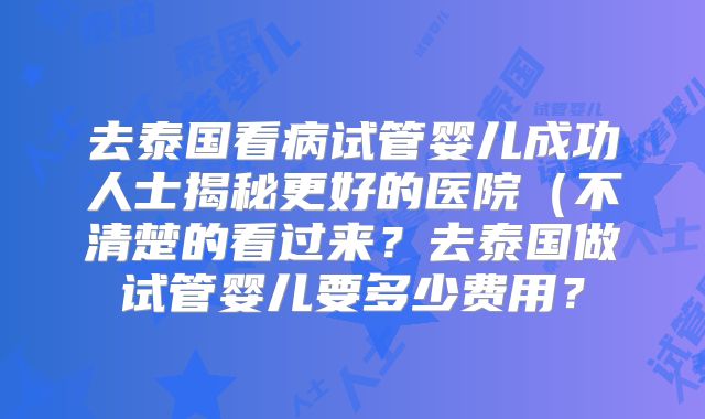 去泰国看病试管婴儿成功人士揭秘更好的医院(不清楚的看过来?去泰国做试管婴儿要多少费用?