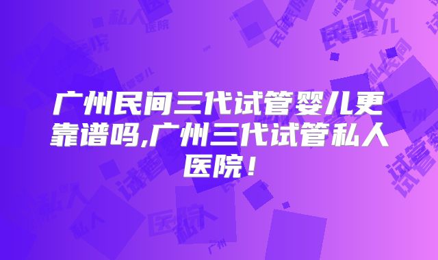 广州民间三代试管婴儿更靠谱吗,广州三代试管私人医院！
