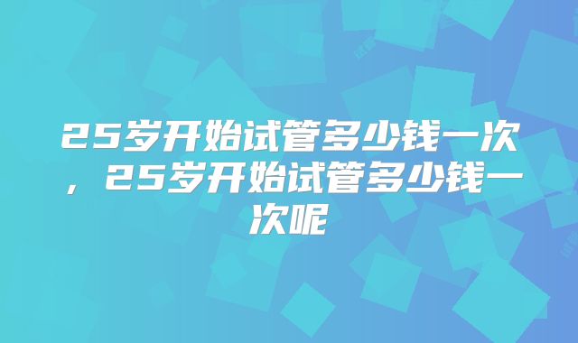 25岁开始试管多少钱一次，25岁开始试管多少钱一次呢