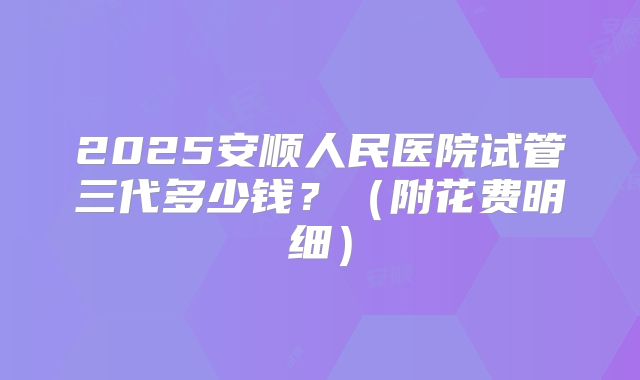 2025安顺人民医院试管三代多少钱？（附花费明细）