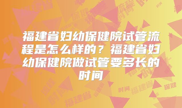 福建省妇幼保健院试管流程是怎么样的?福建省妇幼保健院做试管要多长的时间
