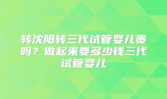转沈阳转三代试管婴儿贵吗?做起来要多少钱三代试管婴儿