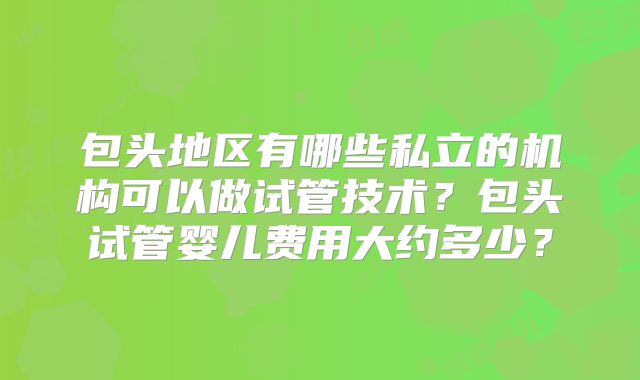 包头地区有哪些私立的机构可以做试管技术?包头试管婴儿费用大约多少?