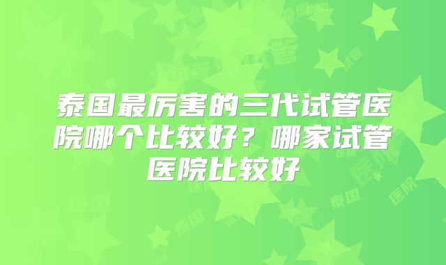 泰国最厉害的三代试管医院哪个比较好？哪家试管医院比较好
