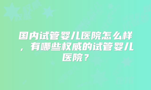 国内试管婴儿医院怎么样，有哪些权威的试管婴儿医院？