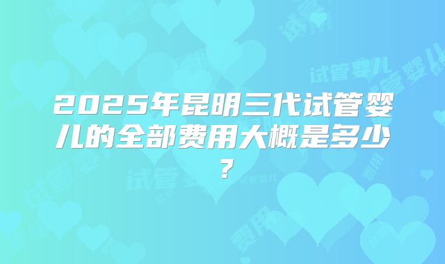 2025年昆明三代试管婴儿的全部费用大概是多少？