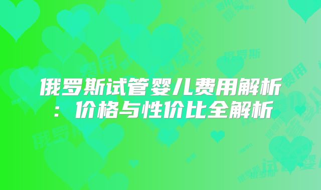 俄罗斯试管婴儿费用解析：价格与性价比全解析