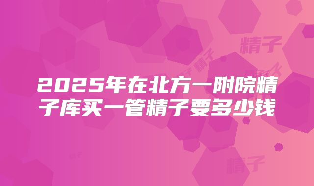 2025年在北方一附院精子库买一管精子要多少钱