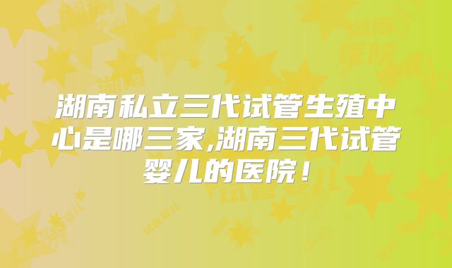湖南私立三代试管生殖中心是哪三家,湖南三代试管婴儿的医院！