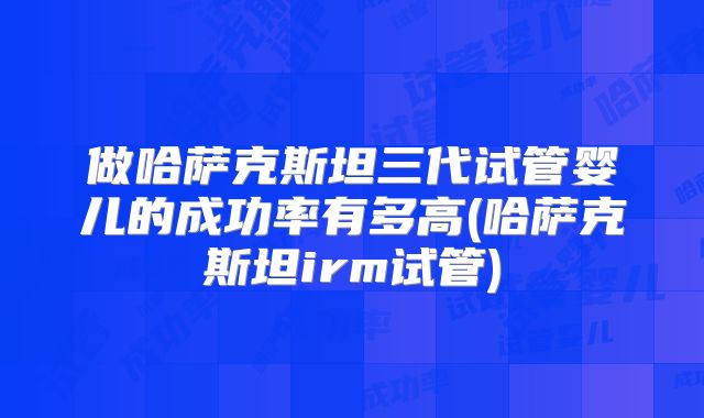 做哈萨克斯坦三代试管婴儿的成功率有多高(哈萨克斯坦irm试管)