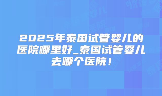 2025年泰国试管婴儿的医院哪里好_泰国试管婴儿去哪个医院！