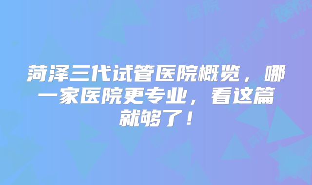 菏泽三代试管医院概览，哪一家医院更专业，看这篇就够了！