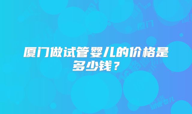 厦门做试管婴儿的价格是多少钱?