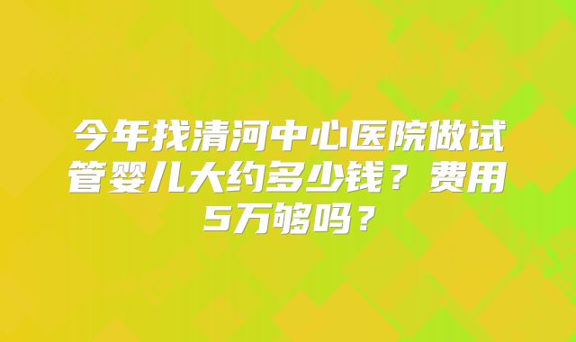 今年找清河中心医院做试管婴儿大约多少钱?费用5万够吗?