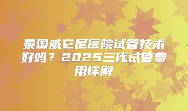 泰国威它尼医院试管技术好吗？2025三代试管费用详解