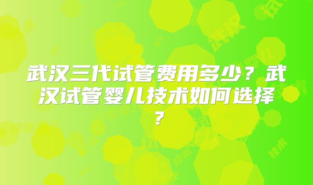 武汉三代试管费用多少？武汉试管婴儿技术如何选择？