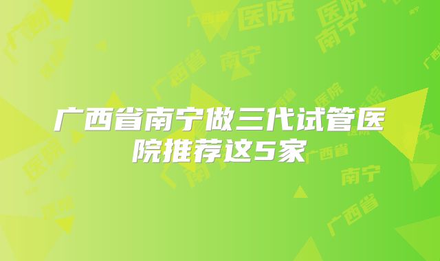 广西省南宁做三代试管医院推荐这5家