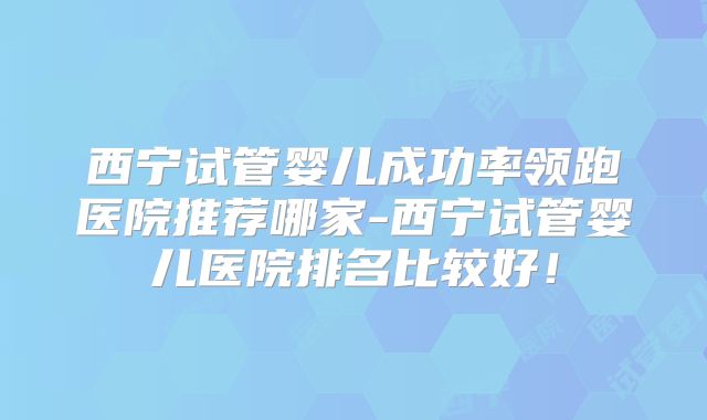 西宁试管婴儿成功率领跑医院推荐哪家-西宁试管婴儿医院排名比较好!