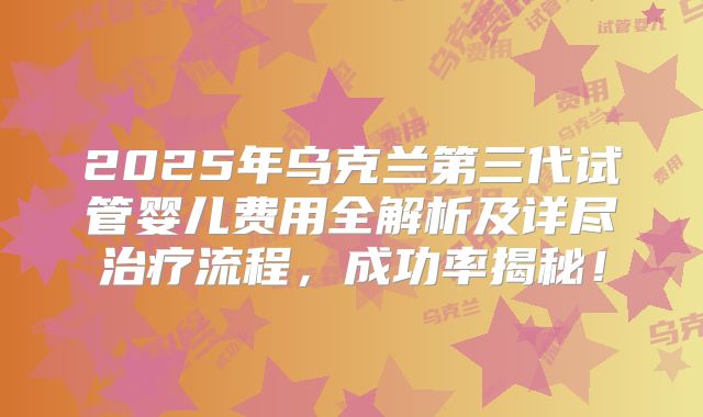 2025年乌克兰第三代试管婴儿费用全解析及详尽治疗流程，成功率揭秘！