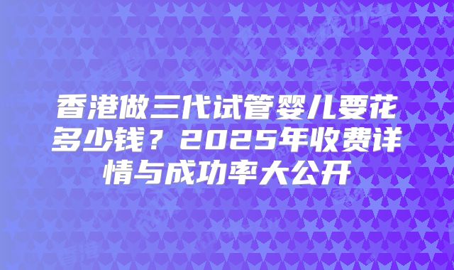 香港做三代试管婴儿要花多少钱？2025年收费详情与成功率大公开