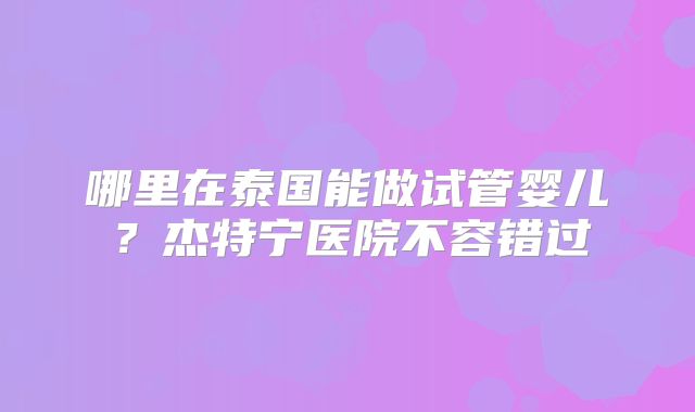 哪里在泰国能做试管婴儿？杰特宁医院不容错过