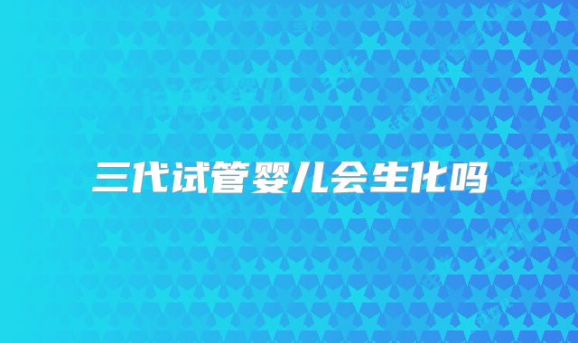 三代试管婴儿会生化吗