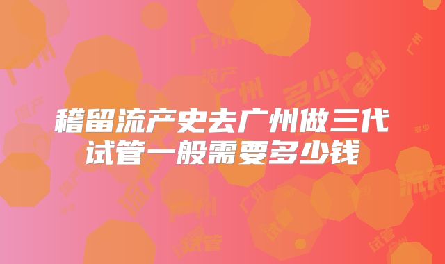 稽留流产史去广州做三代试管一般需要多少钱