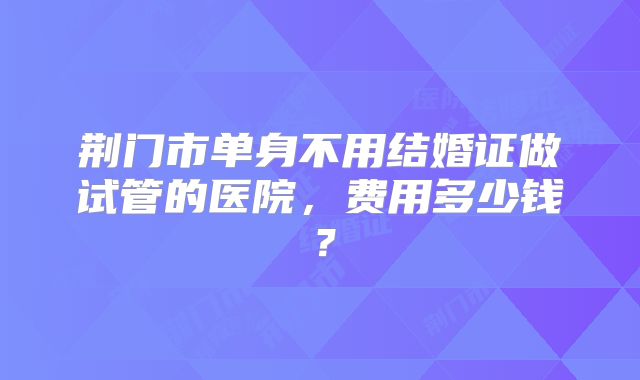 荆门市单身不用结婚证做试管的医院，费用多少钱？