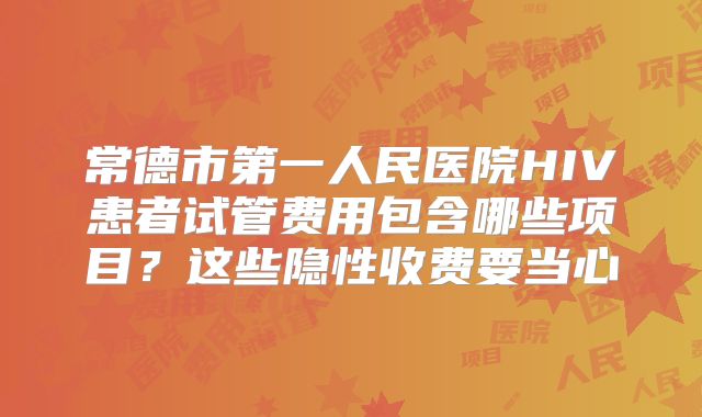 常德市第一人民医院HIV患者试管费用包含哪些项目？这些隐性收费要当心
