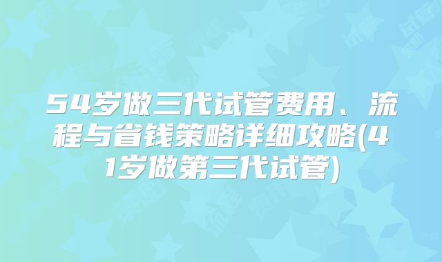 54岁做三代试管费用、流程与省钱策略详细攻略(41岁做第三代试管)