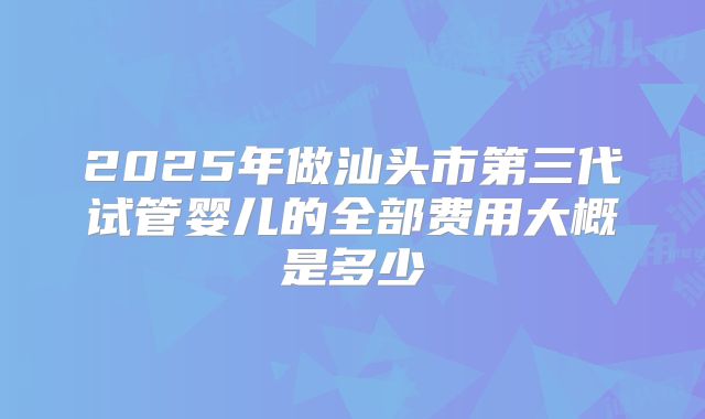 2025年做汕头市第三代试管婴儿的全部费用大概是多少