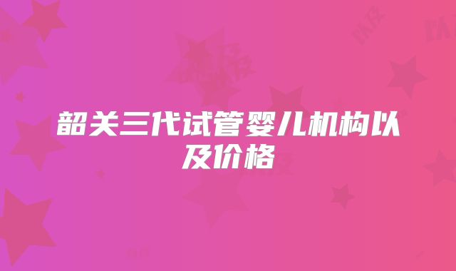 韶关三代试管婴儿机构以及价格