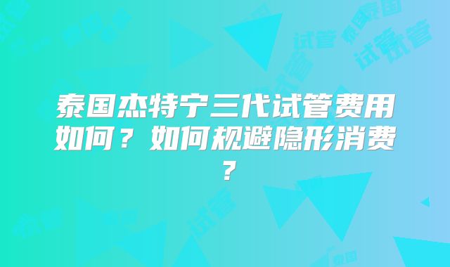 泰国杰特宁三代试管费用如何?如何规避隐形消费?