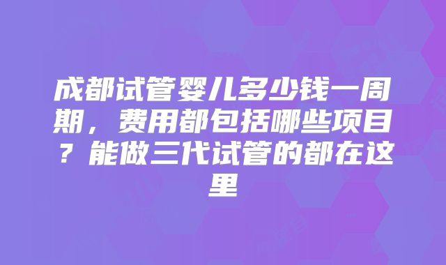 成都试管婴儿多少钱一周期,费用都包括哪些项目?能做三代试管的都在这里