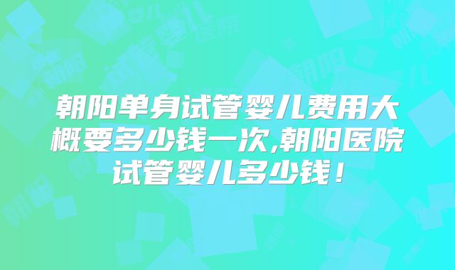 朝阳单身试管婴儿费用大概要多少钱一次,朝阳医院试管婴儿多少钱！
