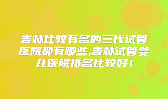 吉林比较有名的三代试管医院都有哪些,吉林试管婴儿医院排名比较好！