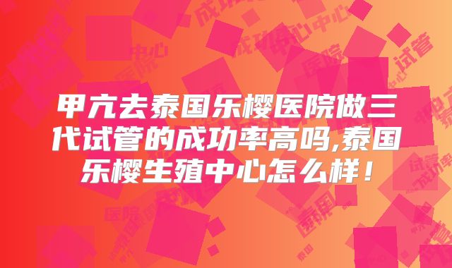 甲亢去泰国乐樱医院做三代试管的成功率高吗,泰国乐樱生殖中心怎么样！