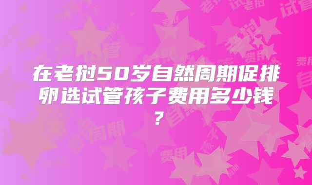 在老挝50岁自然周期促排卵选试管孩子费用多少钱？