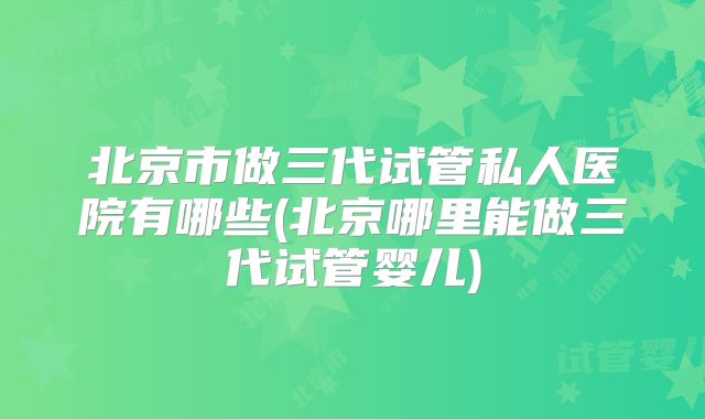 北京市做三代试管私人医院有哪些(北京哪里能做三代试管婴儿)