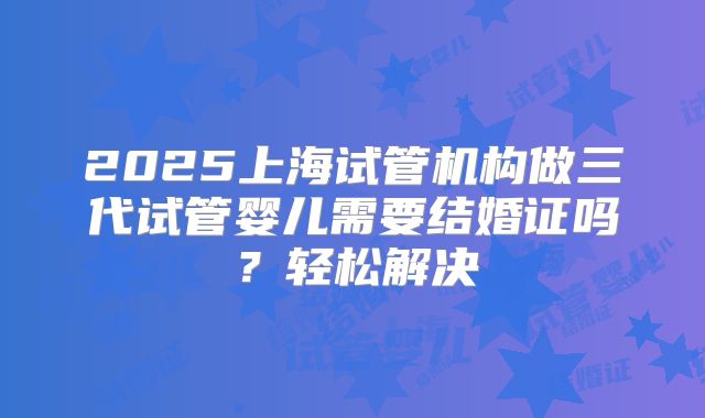 2025上海试管机构做三代试管婴儿需要结婚证吗？轻松解决