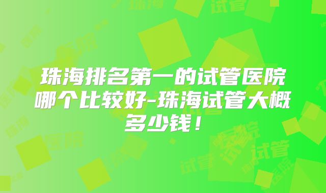 珠海排名第一的试管医院哪个比较好-珠海试管大概多少钱！