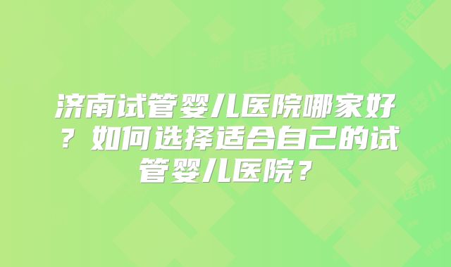 济南试管婴儿医院哪家好？如何选择适合自己的试管婴儿医院？