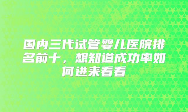 国内三代试管婴儿医院排名前十，想知道成功率如何进来看看