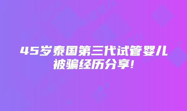 45岁泰国第三代试管婴儿被骗经历分享!