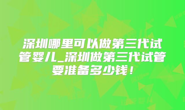 深圳哪里可以做第三代试管婴儿_深圳做第三代试管要准备多少钱!
