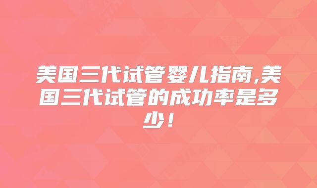 美国三代试管婴儿指南,美国三代试管的成功率是多少！