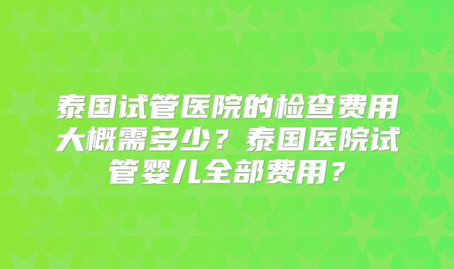 泰国试管医院的检查费用大概需多少？泰国医院试管婴儿全部费用？