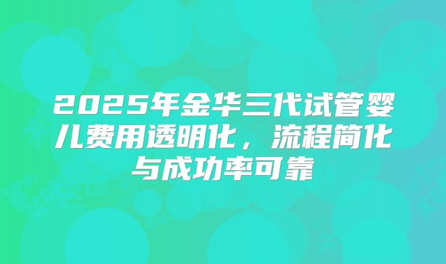 2025年金华三代试管婴儿费用透明化，流程简化与成功率可靠