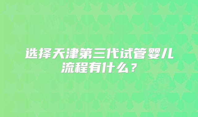 选择天津第三代试管婴儿流程有什么？